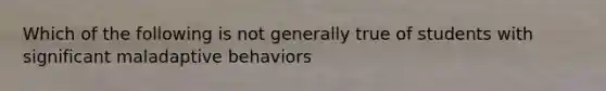 Which of the following is not generally true of students with significant maladaptive behaviors