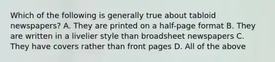 Which of the following is generally true about tabloid newspapers? A. They are printed on a half-page format B. They are written in a livelier style than broadsheet newspapers C. They have covers rather than front pages D. All of the above