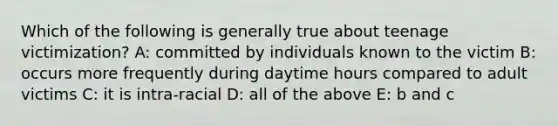 Which of the following is generally true about teenage victimization? A: committed by individuals known to the victim B: occurs more frequently during daytime hours compared to adult victims C: it is intra-racial D: all of the above E: b and c