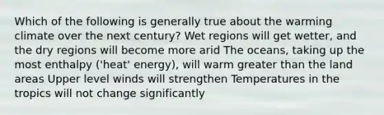 Which of the following is generally true about the warming climate over the next century? Wet regions will get wetter, and the dry regions will become more arid The oceans, taking up the most enthalpy ('heat' energy), will warm <a href='https://www.questionai.com/knowledge/ktgHnBD4o3-greater-than' class='anchor-knowledge'>greater than</a> the land areas Upper level winds will strengthen Temperatures in the tropics will not change significantly