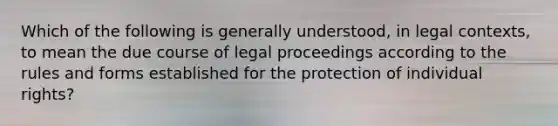 Which of the following is generally understood, in legal contexts, to mean the due course of legal proceedings according to the rules and forms established for the protection of individual rights?