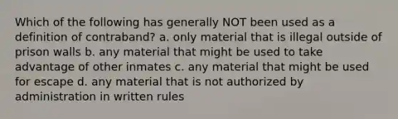 Which of the following has generally NOT been used as a definition of contraband? a. only material that is illegal outside of prison walls b. any material that might be used to take advantage of other inmates c. any material that might be used for escape d. any material that is not authorized by administration in written rules