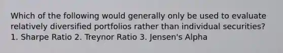 Which of the following would generally only be used to evaluate relatively diversified portfolios rather than individual securities? 1. Sharpe Ratio 2. Treynor Ratio 3. Jensen's Alpha