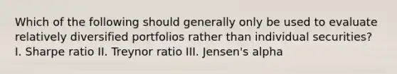 Which of the following should generally only be used to evaluate relatively diversified portfolios rather than individual securities? I. Sharpe ratio II. Treynor ratio III. Jensen's alpha