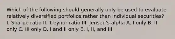 Which of the following should generally only be used to evaluate relatively diversified portfolios rather than individual securities? I. Sharpe ratio II. Treynor ratio III. Jensen's alpha A. I only B. II only C. III only D. I and II only E. I, II, and III