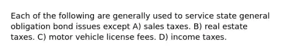 Each of the following are generally used to service state general obligation bond issues except A) sales taxes. B) real estate taxes. C) motor vehicle license fees. D) income taxes.