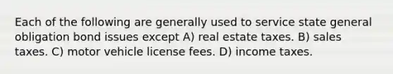 Each of the following are generally used to service state general obligation bond issues except A) real estate taxes. B) sales taxes. C) motor vehicle license fees. D) income taxes.