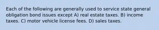 Each of the following are generally used to service state general obligation bond issues except A) real estate taxes. B) income taxes. C) motor vehicle license fees. D) sales taxes.