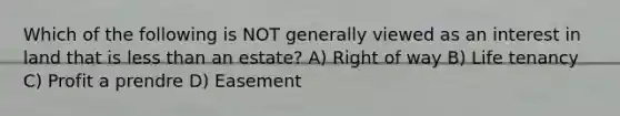 Which of the following is NOT generally viewed as an interest in land that is less than an estate? A) Right of way B) Life tenancy C) Profit a prendre D) Easement