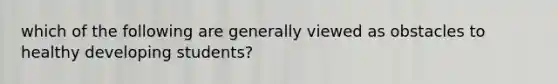 which of the following are generally viewed as obstacles to healthy developing students?