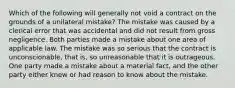 Which of the following will generally not void a contract on the grounds of a unilateral mistake? The mistake was caused by a clerical error that was accidental and did not result from gross negligence. Both parties made a mistake about one area of applicable law. The mistake was so serious that the contract is unconscionable, that is, so unreasonable that it is outrageous. One party made a mistake about a material fact, and the other party either knew or had reason to know about the mistake.