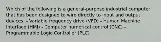 Which of the following is a general-purpose industrial computer that has been designed to wire directly to input and output devices. - Variable frequency drive (VFD) - Human Machine Interface (HMI) - Computer numerical control (CNC) - Programmable Logic Controller (PLC)