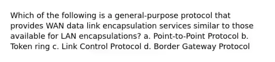 Which of the following is a general-purpose protocol that provides WAN data link encapsulation services similar to those available for LAN encapsulations? a. Point-to-Point Protocol b. Token ring c. Link Control Protocol d. Border Gateway Protocol