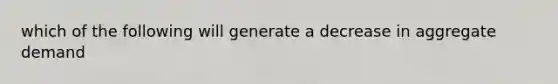 which of the following will generate a decrease in aggregate demand