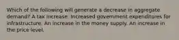 Which of the following will generate a decrease in aggregate​ demand? A tax increase. Increased government expenditures for infrastructure. An increase in the money supply. An increase in the price level.