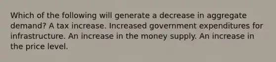 Which of the following will generate a decrease in aggregate​ demand? A tax increase. Increased government expenditures for infrastructure. An increase in the money supply. An increase in the price level.