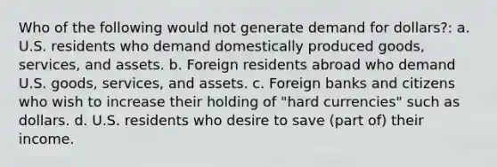 Who of the following would not generate demand for dollars?: a. U.S. residents who demand domestically produced goods, services, and assets. b. Foreign residents abroad who demand U.S. goods, services, and assets. c. Foreign banks and citizens who wish to increase their holding of "hard currencies" such as dollars. d. U.S. residents who desire to save (part of) their income.