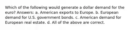 Which of the following would generate a dollar demand for the euro? Answers: a. American exports to Europe. b. European demand for U.S. government bonds. c. American demand for European real estate. d. All of the above are correct.