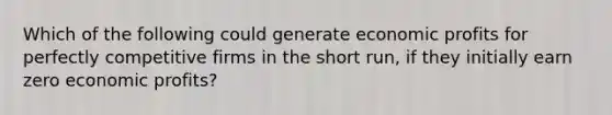 Which of the following could generate economic profits for perfectly competitive firms in the short run, if they initially earn zero economic profits?