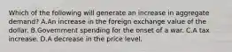 Which of the following will generate an increase in aggregate​ demand? A.An increase in the foreign exchange value of the dollar. B.Government spending for the onset of a war. C.A tax increase. D.A decrease in the price level.