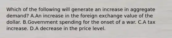 Which of the following will generate an increase in aggregate​ demand? A.An increase in the foreign exchange value of the dollar. B.Government spending for the onset of a war. C.A tax increase. D.A decrease in the price level.