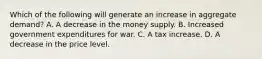 Which of the following will generate an increase in aggregate​ demand? A. A decrease in the money supply. B. Increased government expenditures for war. C. A tax increase. D. A decrease in the price level.