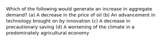 Which of the following would generate an increase in aggregate demand? (a) A decrease in the price of oil (b) An advancement in technology brought on by innovation (c) A decrease in precautionary saving (d) A worsening of the climate in a predominately agricultural economy