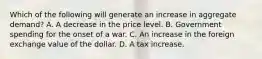 Which of the following will generate an increase in aggregate​ demand? A. A decrease in the price level. B. Government spending for the onset of a war. C. An increase in the foreign exchange value of the dollar. D. A tax increase.