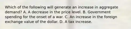 Which of the following will generate an increase in aggregate​ demand? A. A decrease in the price level. B. Government spending for the onset of a war. C. An increase in the foreign exchange value of the dollar. D. A tax increase.