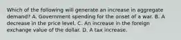 Which of the following will generate an increase in aggregate​ demand? A. Government spending for the onset of a war. B. A decrease in the price level. C. An increase in the foreign exchange value of the dollar. D. A tax increase.