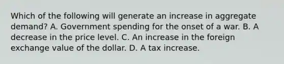 Which of the following will generate an increase in aggregate​ demand? A. Government spending for the onset of a war. B. A decrease in the price level. C. An increase in the foreign exchange value of the dollar. D. A tax increase.