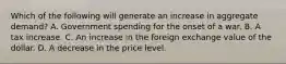 Which of the following will generate an increase in aggregate​ demand? A. Government spending for the onset of a war. B. A tax increase. C. An increase in the foreign exchange value of the dollar. D. A decrease in the price level.