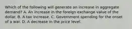 Which of the following will generate an increase in aggregate​ demand? A. An increase in the foreign exchange value of the dollar. B. A tax increase. C. Government spending for the onset of a war. D. A decrease in the price level.