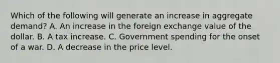 Which of the following will generate an increase in aggregate​ demand? A. An increase in the foreign exchange value of the dollar. B. A tax increase. C. Government spending for the onset of a war. D. A decrease in the price level.