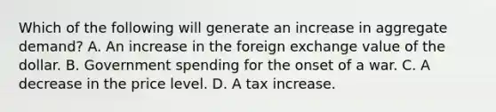 Which of the following will generate an increase in aggregate​ demand? A. An increase in the foreign exchange value of the dollar. B. Government spending for the onset of a war. C. A decrease in the price level. D. A tax increase.