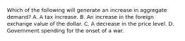 Which of the following will generate an increase in aggregate​ demand? A. A tax increase. B. An increase in the foreign exchange value of the dollar. C. A decrease in the price level. D. Government spending for the onset of a war.