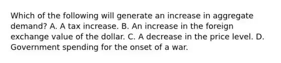 Which of the following will generate an increase in aggregate​ demand? A. A tax increase. B. An increase in the foreign exchange value of the dollar. C. A decrease in the price level. D. Government spending for the onset of a war.