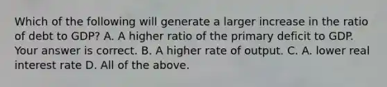 Which of the following will generate a larger increase in the ratio of debt to​ GDP? A. A higher ratio of the primary deficit to GDP. Your answer is correct. B. A higher rate of output. C. A. lower real interest rate D. All of the above.