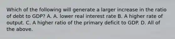 Which of the following will generate a larger increase in the ratio of debt to​ GDP? A. A. lower real interest rate B. A higher rate of output. C. A higher ratio of the primary deficit to GDP. D. All of the above.