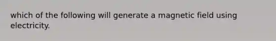 which of the following will generate a magnetic field using electricity.