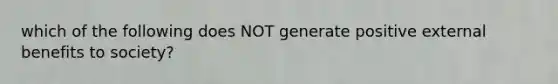 which of the following does NOT generate positive external benefits to society?