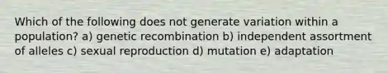 Which of the following does not generate variation within a population? a) genetic recombination b) independent assortment of alleles c) sexual reproduction d) mutation e) adaptation