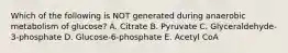 Which of the following is NOT generated during anaerobic metabolism of glucose? A. Citrate B. Pyruvate C. Glyceraldehyde-3-phosphate D. Glucose-6-phosphate E. Acetyl CoA