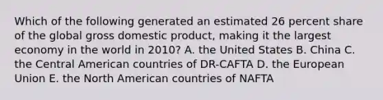 Which of the following generated an estimated 26 percent share of the global gross domestic product, making it the largest economy in the world in 2010? A. the United States B. China C. the Central American countries of DR-CAFTA D. the European Union E. the North American countries of NAFTA