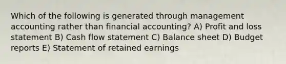 Which of the following is generated through management accounting rather than financial accounting? A) Profit and loss statement B) Cash flow statement C) Balance sheet D) Budget reports E) Statement of retained earnings