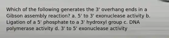 Which of the following generates the 3' overhang ends in a Gibson assembly reaction? a. 5' to 3' exonuclease activity b. Ligation of a 5' phosphate to a 3' hydroxyl group c. DNA polymerase activity d. 3' to 5' exonuclease activity