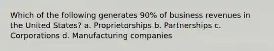 Which of the following generates 90% of business revenues in the United States? a. Proprietorships b. Partnerships c. Corporations d. Manufacturing companies