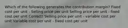 Which of the following generates the contribution margin? Fixed cost per unit - Selling price per unit Selling price per unit - fixed cost per unit Correct! Selling price per unit - variable cost per unit Variable cost per unit - fixed cost per unit