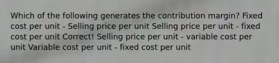 Which of the following generates the contribution margin? Fixed cost per unit - Selling price per unit Selling price per unit - fixed cost per unit Correct! Selling price per unit - variable cost per unit Variable cost per unit - fixed cost per unit