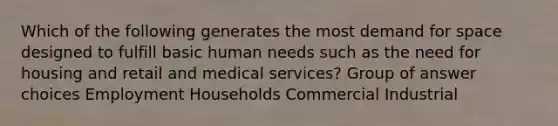 Which of the following generates the most demand for space designed to fulfill basic human needs such as the need for housing and retail and medical services? Group of answer choices Employment Households Commercial Industrial